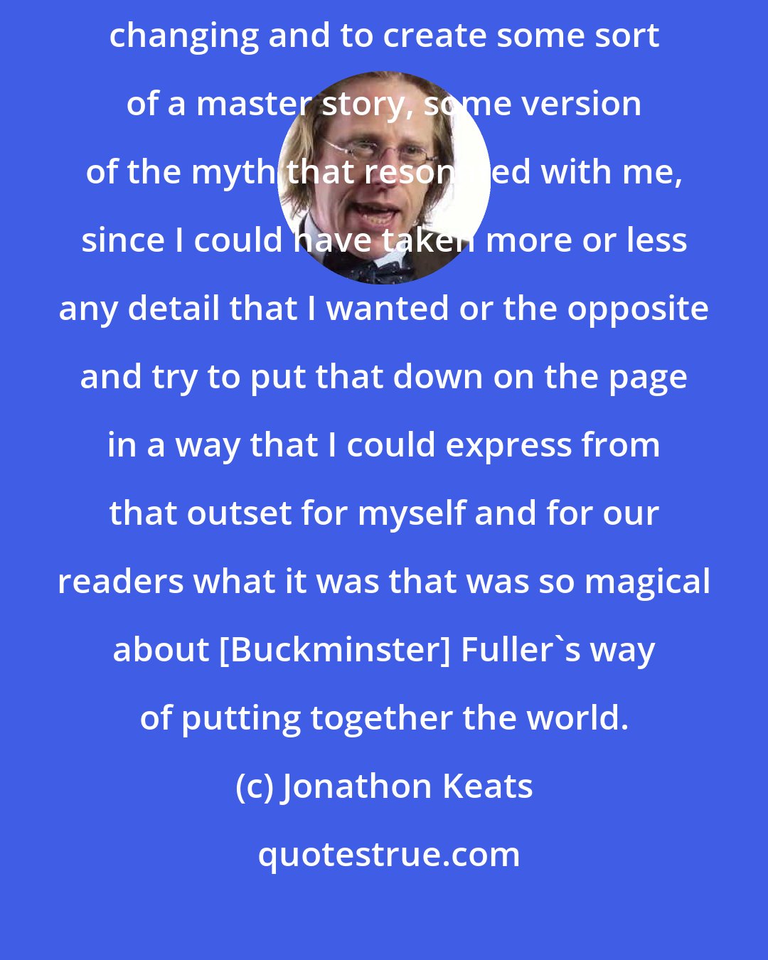 Jonathon Keats: I was interested first of all in trying to capture this myth that was always changing and to create some sort of a master story, some version of the myth that resonated with me, since I could have taken more or less any detail that I wanted or the opposite and try to put that down on the page in a way that I could express from that outset for myself and for our readers what it was that was so magical about [Buckminster] Fuller's way of putting together the world.