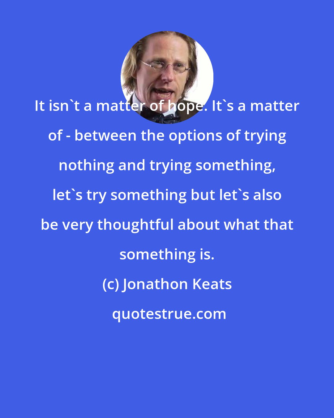 Jonathon Keats: It isn't a matter of hope. It's a matter of - between the options of trying nothing and trying something, let's try something but let's also be very thoughtful about what that something is.