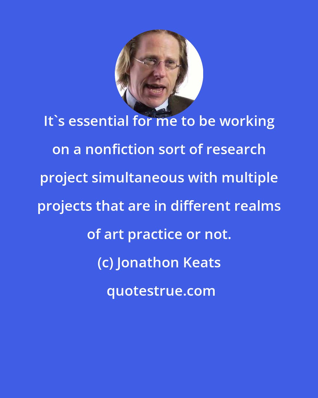 Jonathon Keats: It's essential for me to be working on a nonfiction sort of research project simultaneous with multiple projects that are in different realms of art practice or not.