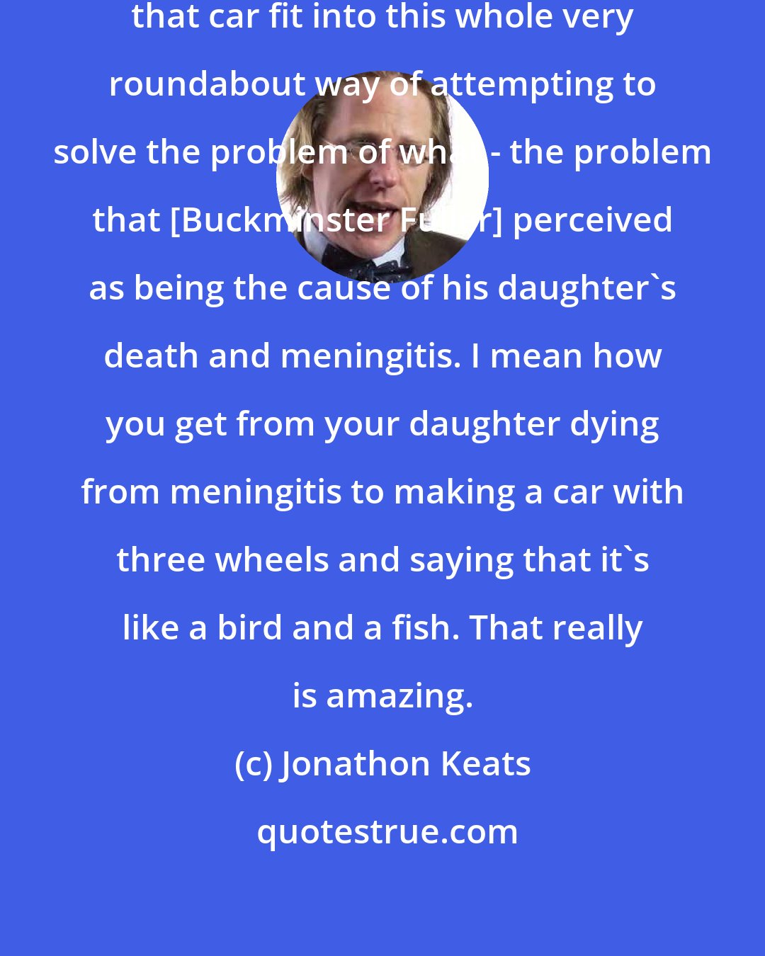 Jonathon Keats: On the other hand, the way in which that car fit into this whole very roundabout way of attempting to solve the problem of what - the problem that [Buckminster Fuller] perceived as being the cause of his daughter's death and meningitis. I mean how you get from your daughter dying from meningitis to making a car with three wheels and saying that it's like a bird and a fish. That really is amazing.