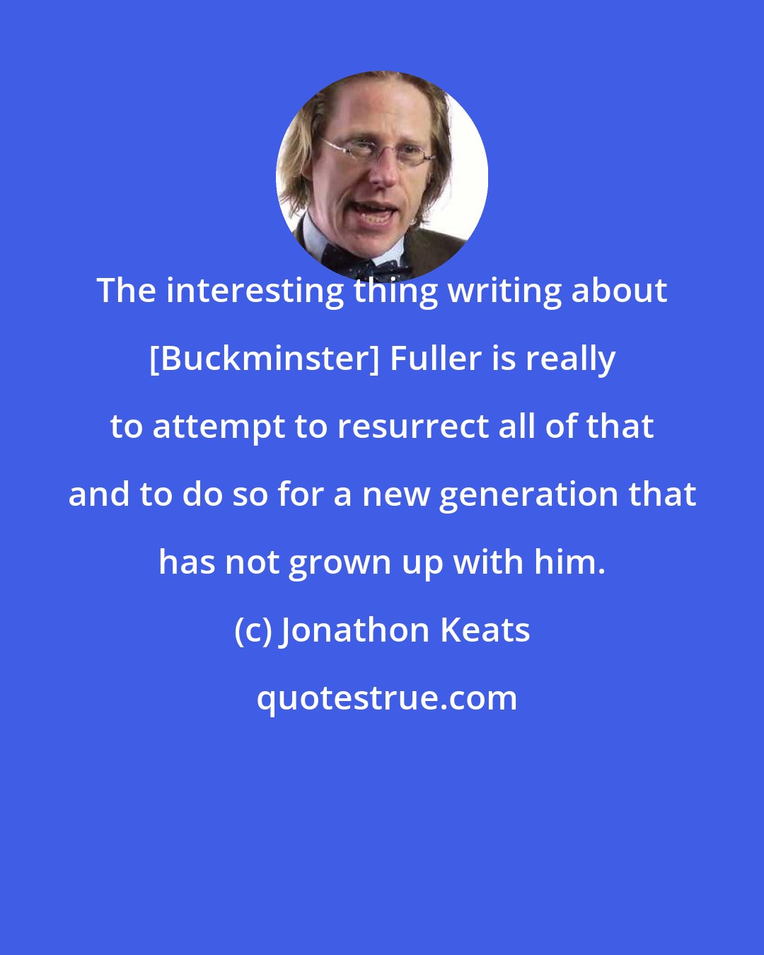 Jonathon Keats: The interesting thing writing about [Buckminster] Fuller is really to attempt to resurrect all of that and to do so for a new generation that has not grown up with him.