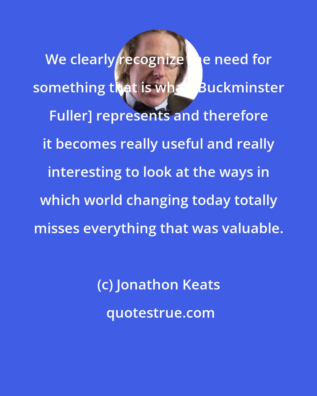 Jonathon Keats: We clearly recognize the need for something that is what [Buckminster Fuller] represents and therefore it becomes really useful and really interesting to look at the ways in which world changing today totally misses everything that was valuable.