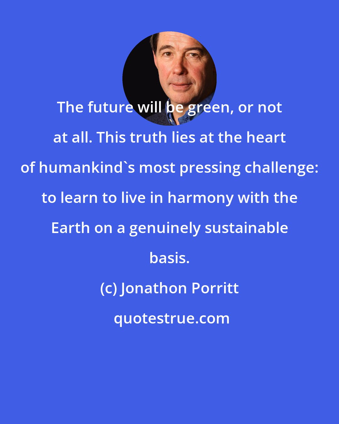 Jonathon Porritt: The future will be green, or not at all. This truth lies at the heart of humankind's most pressing challenge: to learn to live in harmony with the Earth on a genuinely sustainable basis.