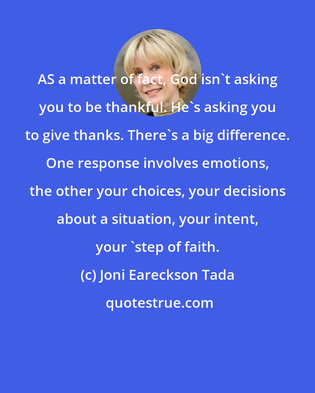 Joni Eareckson Tada: AS a matter of fact, God isn't asking you to be thankful. He's asking you to give thanks. There's a big difference. One response involves emotions, the other your choices, your decisions about a situation, your intent, your 'step of faith.