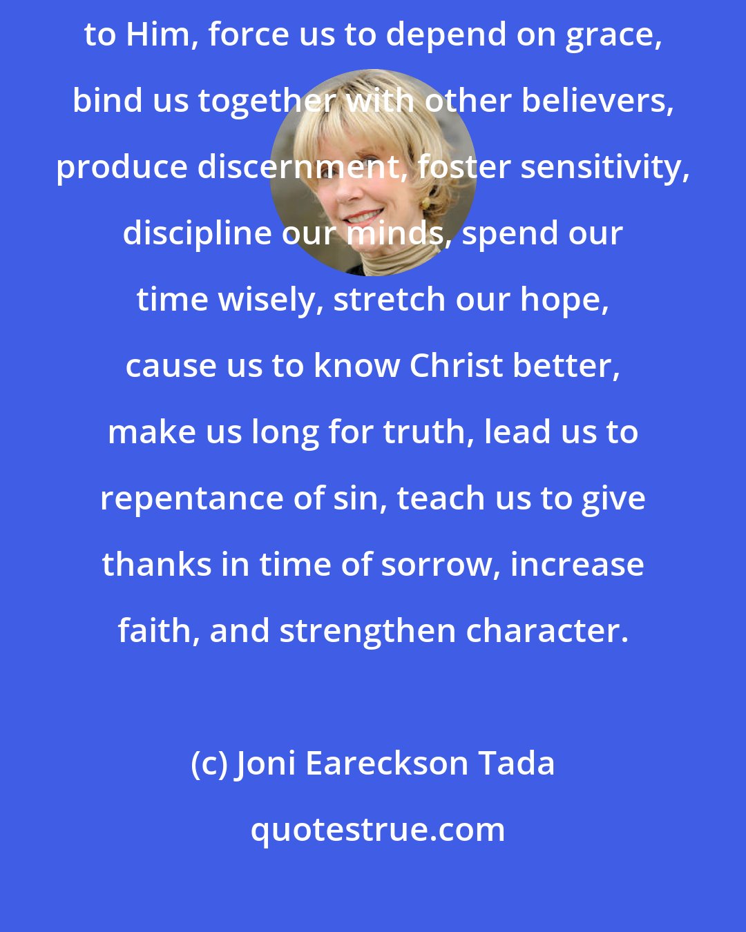 Joni Eareckson Tada: God uses suffering to purge sin from our lives, strengthen our commitment to Him, force us to depend on grace, bind us together with other believers, produce discernment, foster sensitivity, discipline our minds, spend our time wisely, stretch our hope, cause us to know Christ better, make us long for truth, lead us to repentance of sin, teach us to give thanks in time of sorrow, increase faith, and strengthen character.