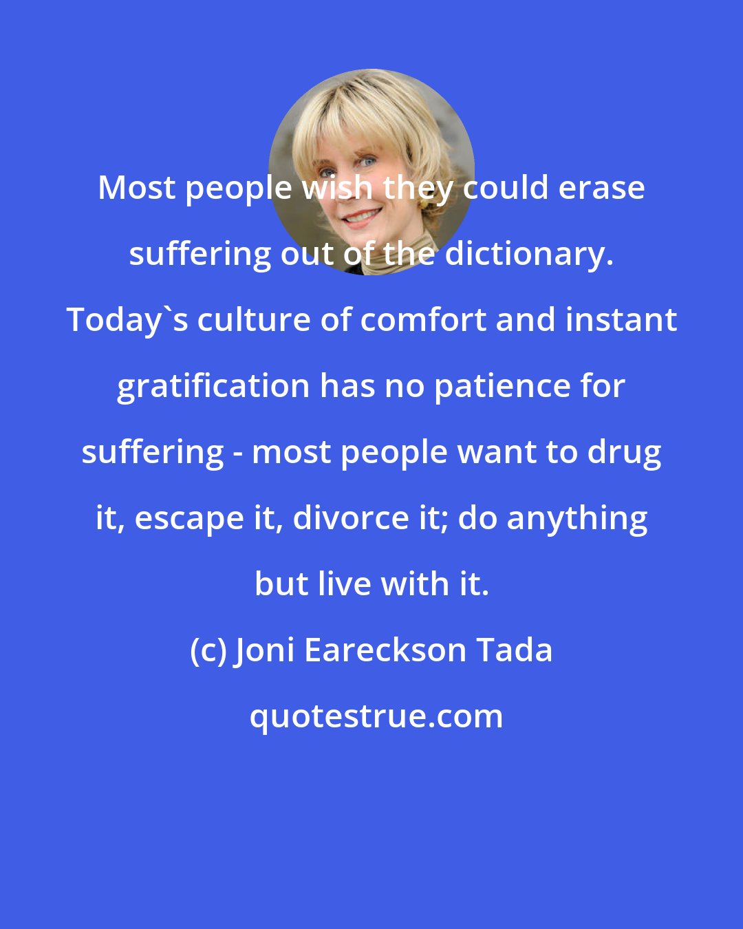 Joni Eareckson Tada: Most people wish they could erase suffering out of the dictionary. Today's culture of comfort and instant gratification has no patience for suffering - most people want to drug it, escape it, divorce it; do anything but live with it.