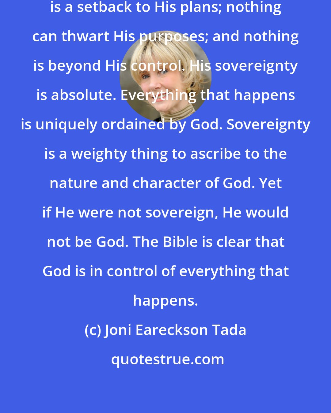 Joni Eareckson Tada: Nothing is a surprise to God; nothing is a setback to His plans; nothing can thwart His purposes; and nothing is beyond His control. His sovereignty is absolute. Everything that happens is uniquely ordained by God. Sovereignty is a weighty thing to ascribe to the nature and character of God. Yet if He were not sovereign, He would not be God. The Bible is clear that God is in control of everything that happens.