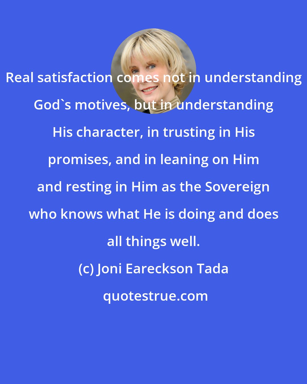 Joni Eareckson Tada: Real satisfaction comes not in understanding God's motives, but in understanding His character, in trusting in His promises, and in leaning on Him and resting in Him as the Sovereign who knows what He is doing and does all things well.