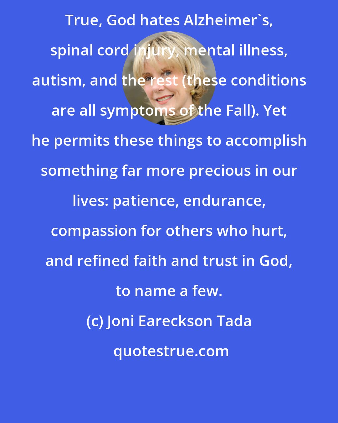 Joni Eareckson Tada: True, God hates Alzheimer's, spinal cord injury, mental illness, autism, and the rest (these conditions are all symptoms of the Fall). Yet he permits these things to accomplish something far more precious in our lives: patience, endurance, compassion for others who hurt, and refined faith and trust in God, to name a few.
