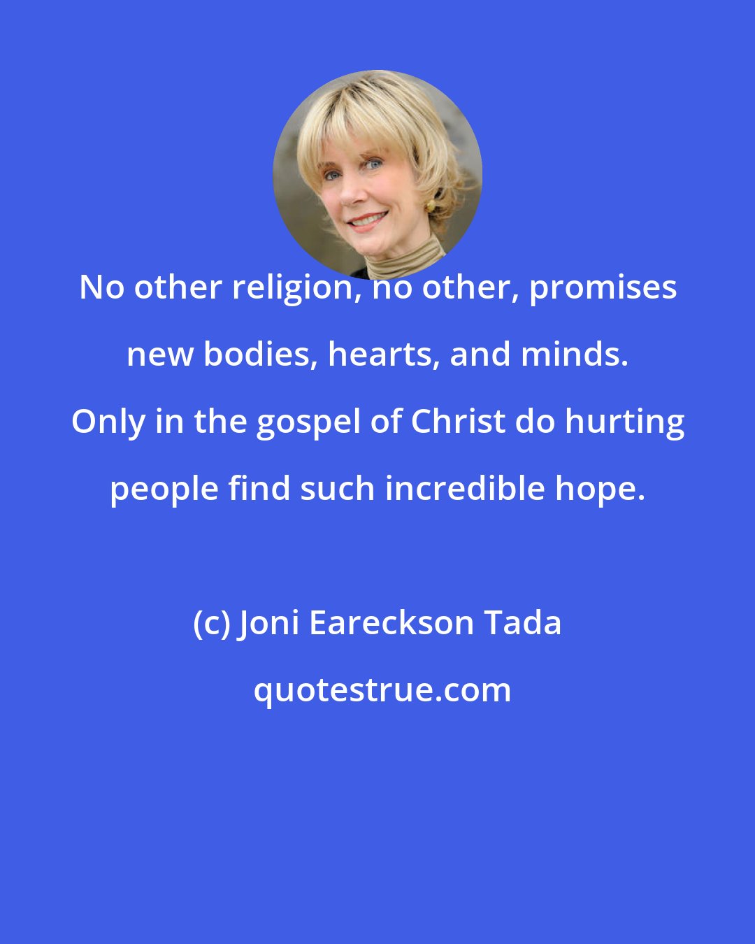 Joni Eareckson Tada: No other religion, no other, promises new bodies, hearts, and minds. Only in the gospel of Christ do hurting people find such incredible hope.