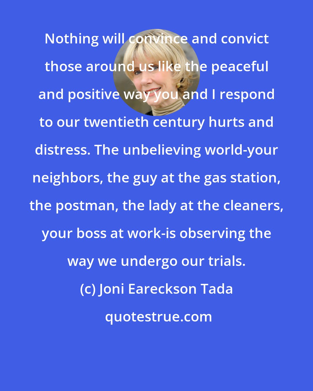 Joni Eareckson Tada: Nothing will convince and convict those around us like the peaceful and positive way you and I respond to our twentieth century hurts and distress. The unbelieving world-your neighbors, the guy at the gas station, the postman, the lady at the cleaners, your boss at work-is observing the way we undergo our trials.