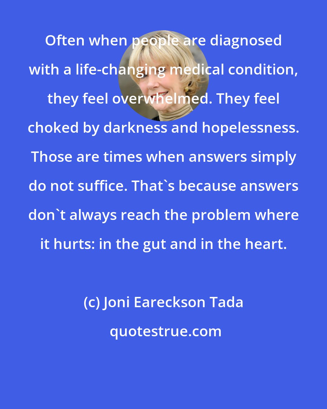 Joni Eareckson Tada: Often when people are diagnosed with a life-changing medical condition, they feel overwhelmed. They feel choked by darkness and hopelessness. Those are times when answers simply do not suffice. That's because answers don't always reach the problem where it hurts: in the gut and in the heart.