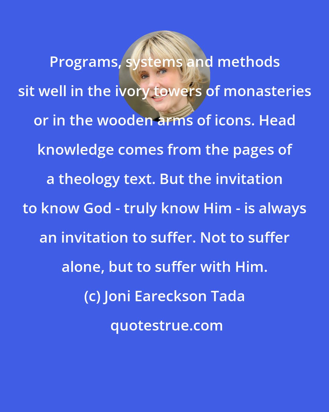 Joni Eareckson Tada: Programs, systems and methods sit well in the ivory towers of monasteries or in the wooden arms of icons. Head knowledge comes from the pages of a theology text. But the invitation to know God - truly know Him - is always an invitation to suffer. Not to suffer alone, but to suffer with Him.