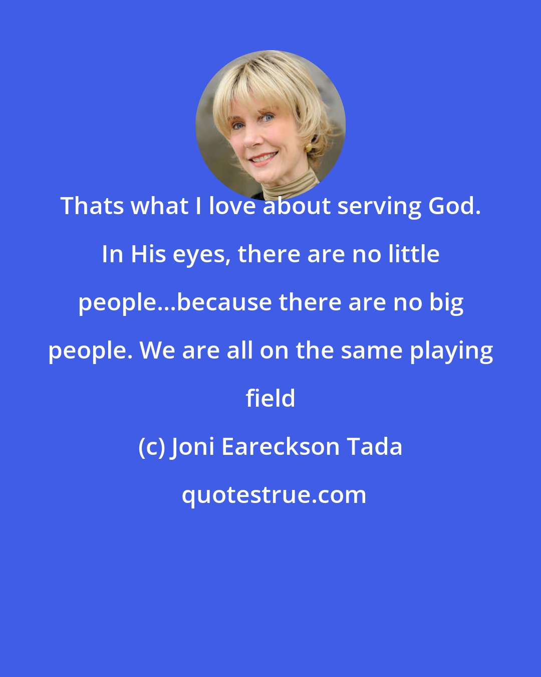 Joni Eareckson Tada: Thats what I love about serving God. In His eyes, there are no little people...because there are no big people. We are all on the same playing field