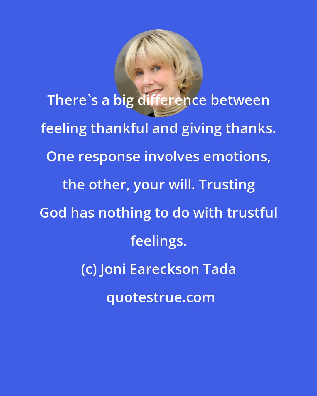 Joni Eareckson Tada: There's a big difference between feeling thankful and giving thanks. One response involves emotions, the other, your will. Trusting God has nothing to do with trustful feelings.