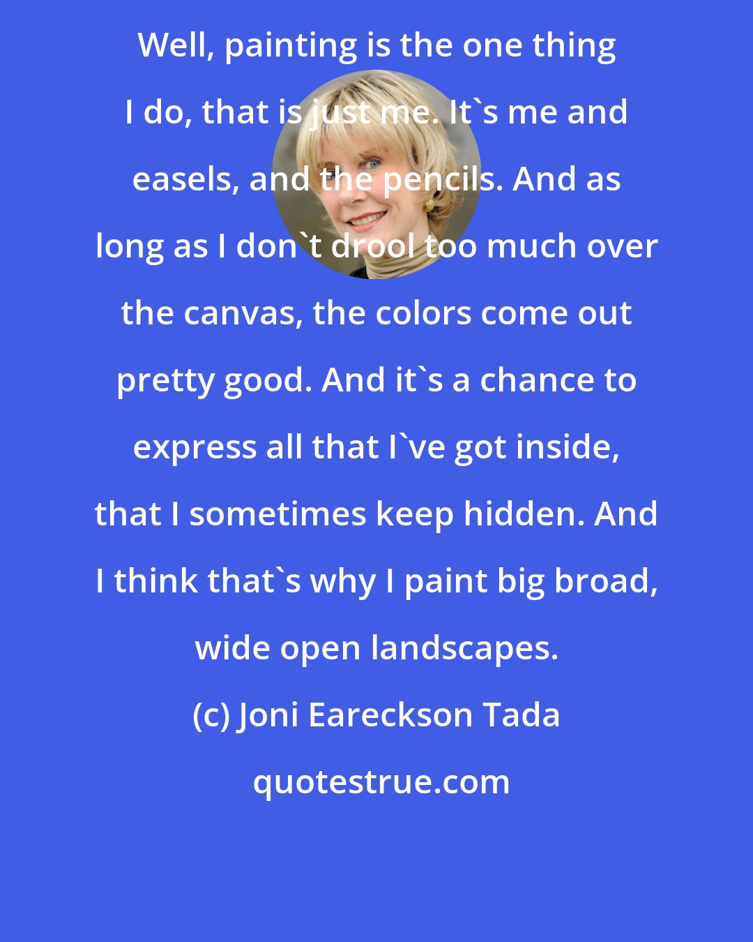 Joni Eareckson Tada: Well, painting is the one thing I do, that is just me. It's me and easels, and the pencils. And as long as I don't drool too much over the canvas, the colors come out pretty good. And it's a chance to express all that I've got inside, that I sometimes keep hidden. And I think that's why I paint big broad, wide open landscapes.