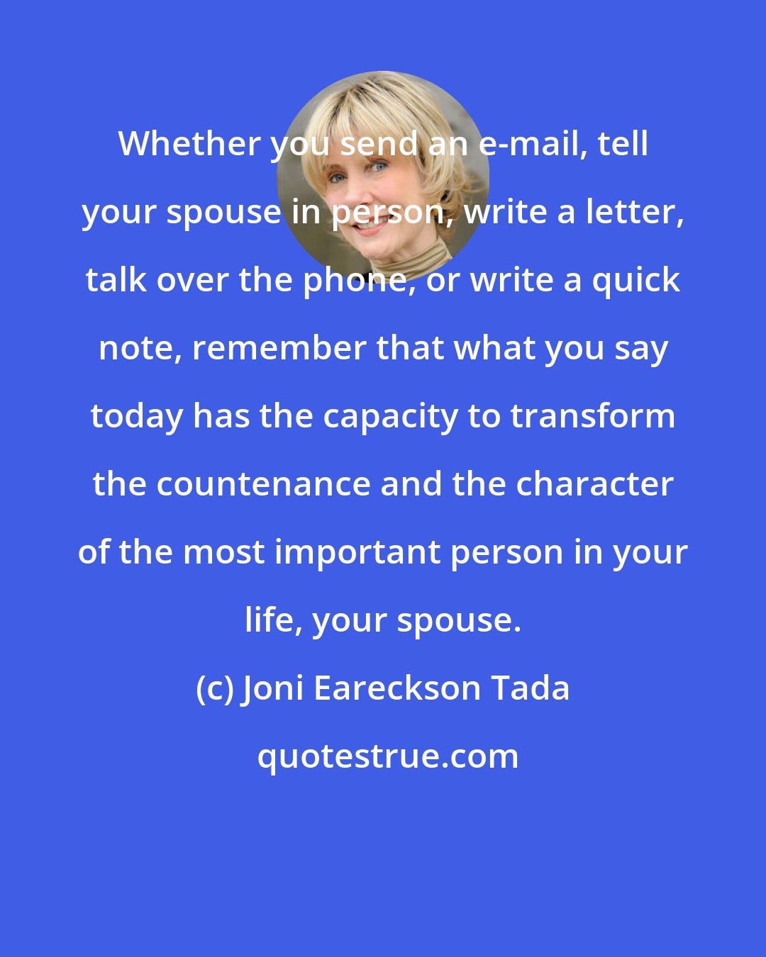 Joni Eareckson Tada: Whether you send an e-mail, tell your spouse in person, write a letter, talk over the phone, or write a quick note, remember that what you say today has the capacity to transform the countenance and the character of the most important person in your life, your spouse.