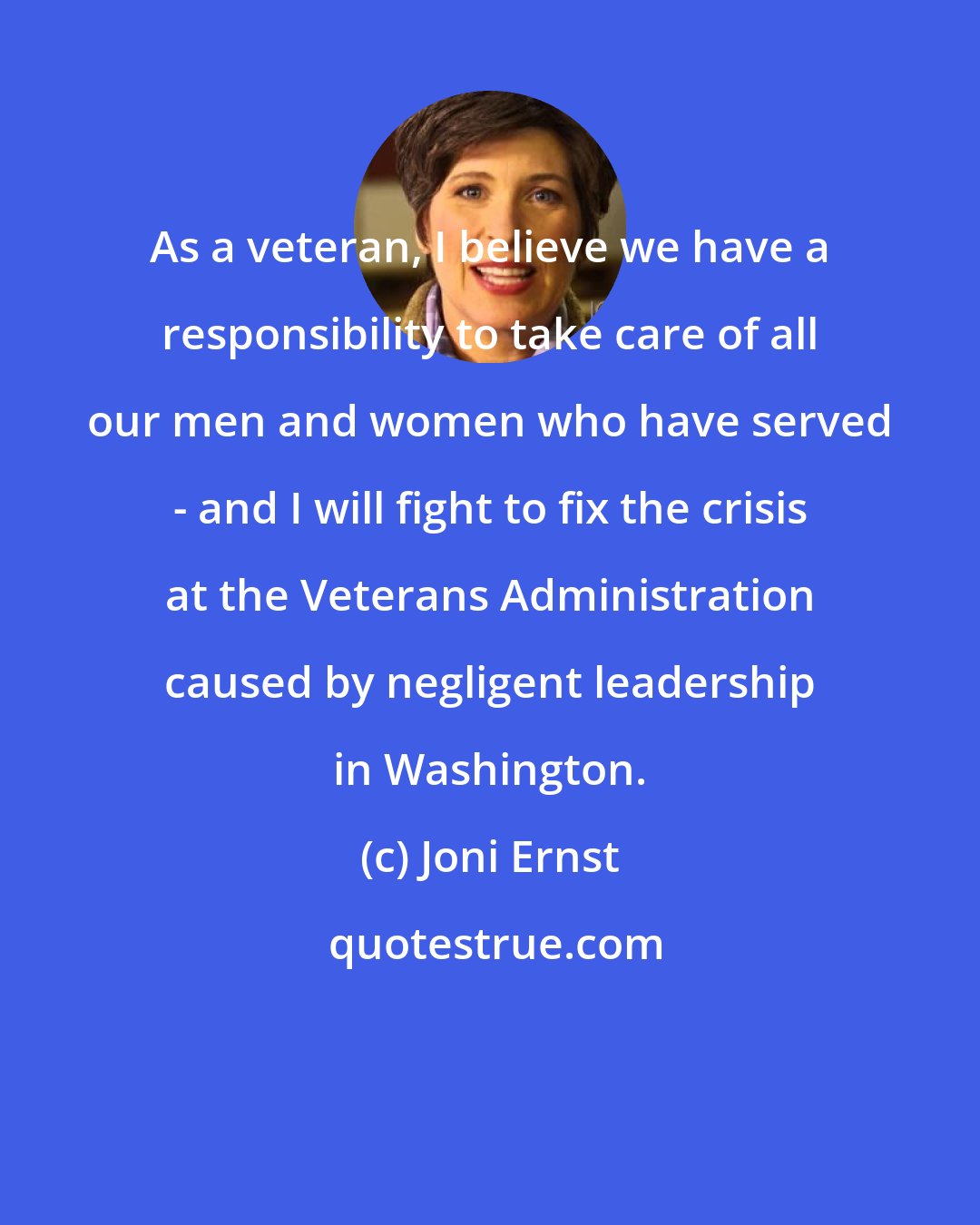 Joni Ernst: As a veteran, I believe we have a responsibility to take care of all our men and women who have served - and I will fight to fix the crisis at the Veterans Administration caused by negligent leadership in Washington.