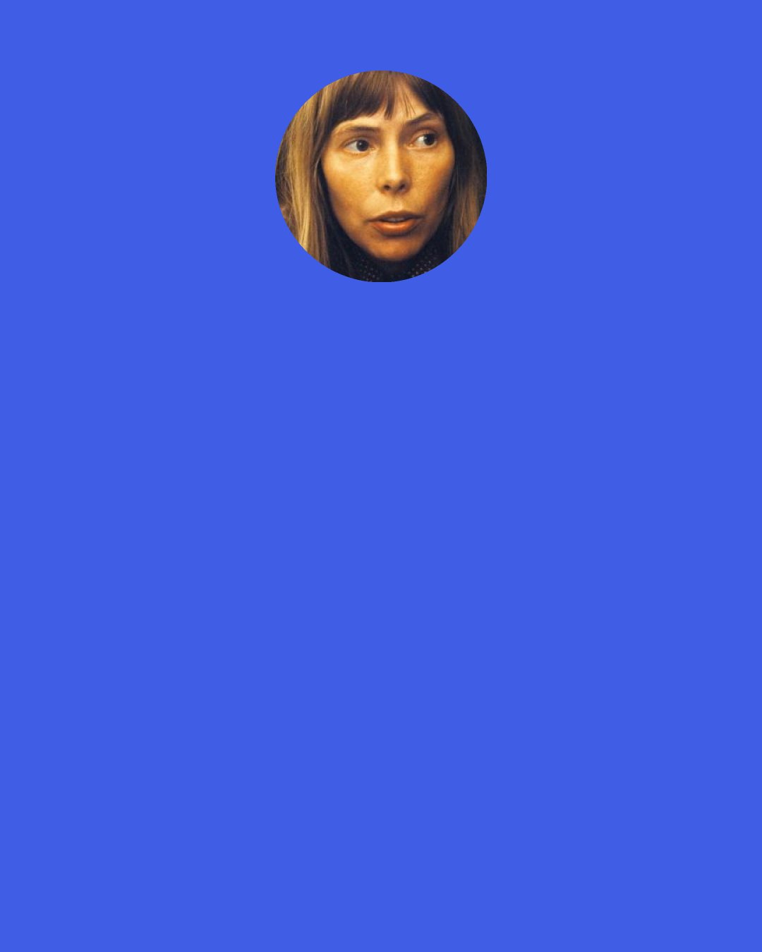 Joni Mitchell: I heard someone from the music business saying they are no longer looking for talent, they want people with a certain look and a willingness to cooperate. I thought, that's interesting, because I believe a total unwillingness to cooperate is what is necessary to be an artist — not for perverse reasons, but to protect your vision. The considerations of a corporation, especially now, have nothing to do with art or music. That's why I spend my time now painting.