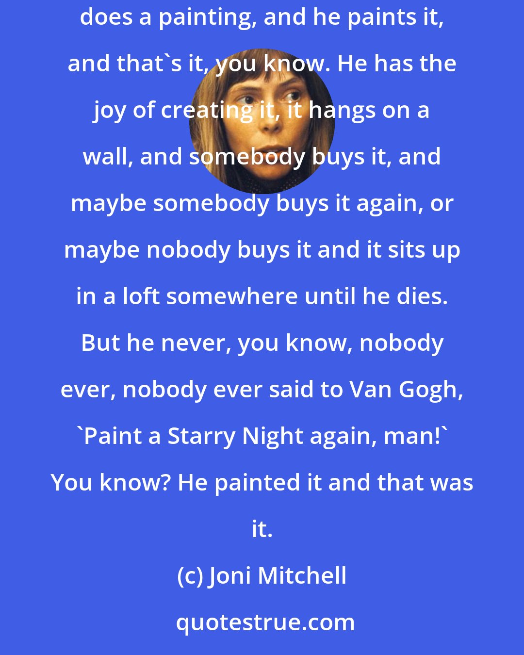 Joni Mitchell: That's one thing that's always, like, been a difference between, like, the performing arts, and being a painter, you know. A painter does a painting, and he paints it, and that's it, you know. He has the joy of creating it, it hangs on a wall, and somebody buys it, and maybe somebody buys it again, or maybe nobody buys it and it sits up in a loft somewhere until he dies. But he never, you know, nobody ever, nobody ever said to Van Gogh, 'Paint a Starry Night again, man!' You know? He painted it and that was it.