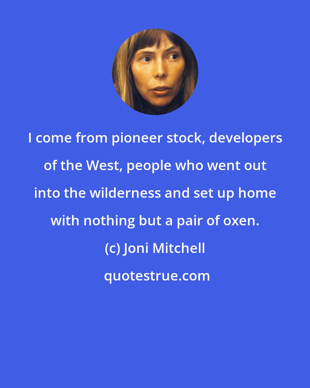 Joni Mitchell: I come from pioneer stock, developers of the West, people who went out into the wilderness and set up home with nothing but a pair of oxen.