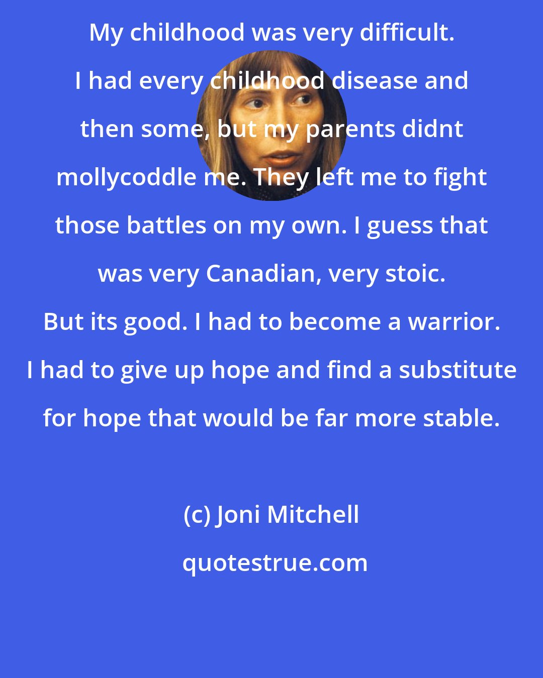Joni Mitchell: My childhood was very difficult. I had every childhood disease and then some, but my parents didnt mollycoddle me. They left me to fight those battles on my own. I guess that was very Canadian, very stoic. But its good. I had to become a warrior. I had to give up hope and find a substitute for hope that would be far more stable.