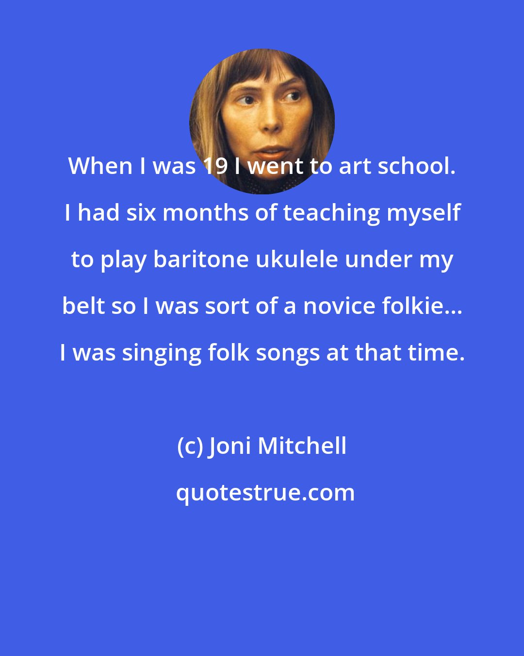Joni Mitchell: When I was 19 I went to art school. I had six months of teaching myself to play baritone ukulele under my belt so I was sort of a novice folkie... I was singing folk songs at that time.