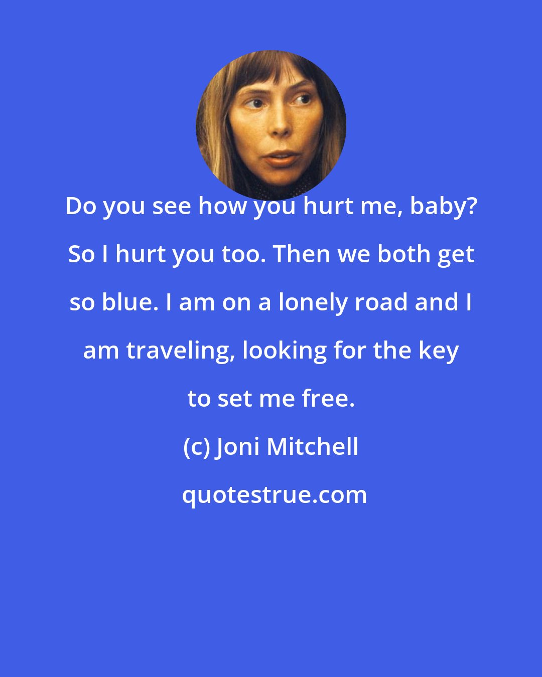 Joni Mitchell: Do you see how you hurt me, baby? So I hurt you too. Then we both get so blue. I am on a lonely road and I am traveling, looking for the key to set me free.