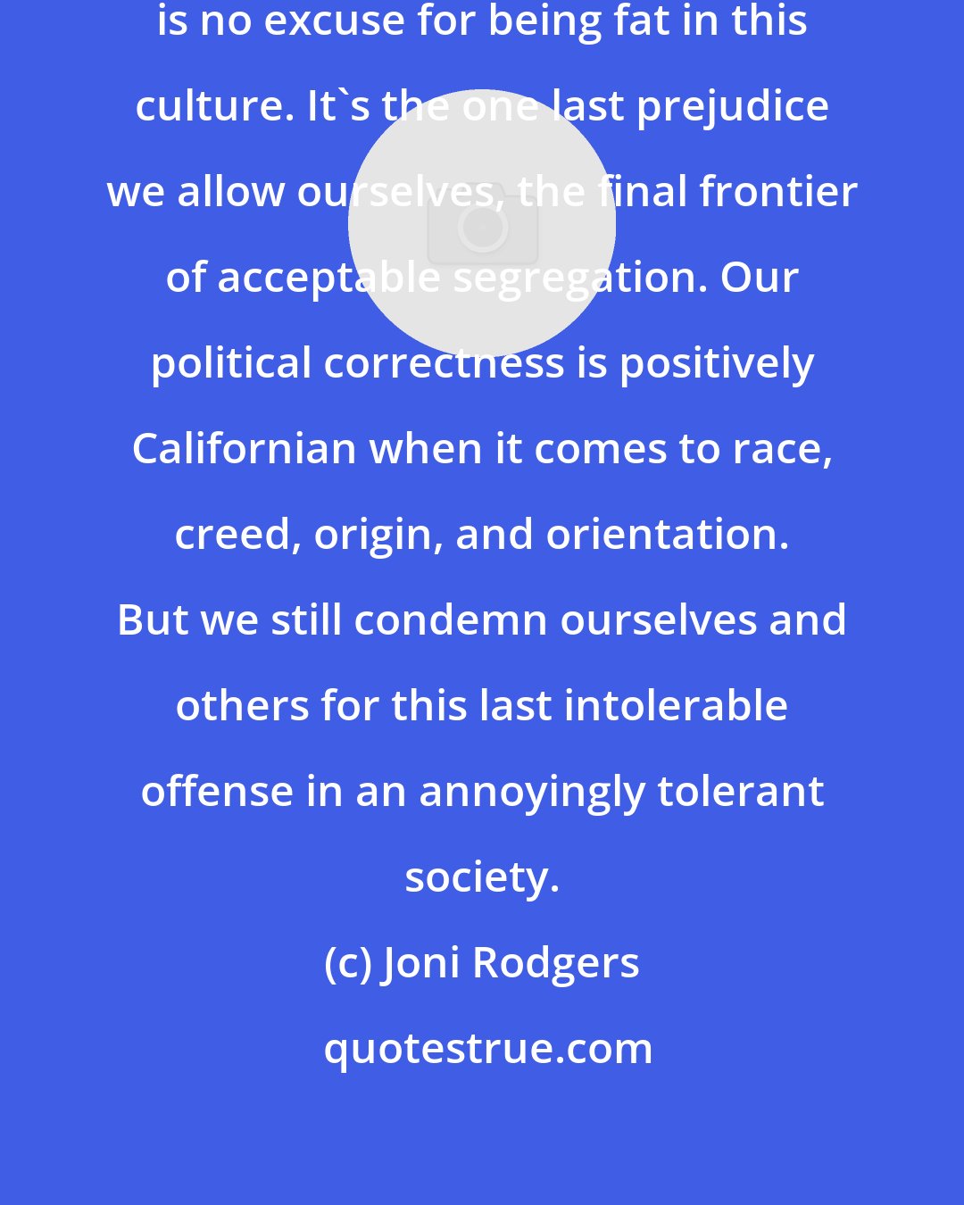 Joni Rodgers: Ultimately, of course, there is no excuse for being fat in this culture. It's the one last prejudice we allow ourselves, the final frontier of acceptable segregation. Our political correctness is positively Californian when it comes to race, creed, origin, and orientation. But we still condemn ourselves and others for this last intolerable offense in an annoyingly tolerant society.