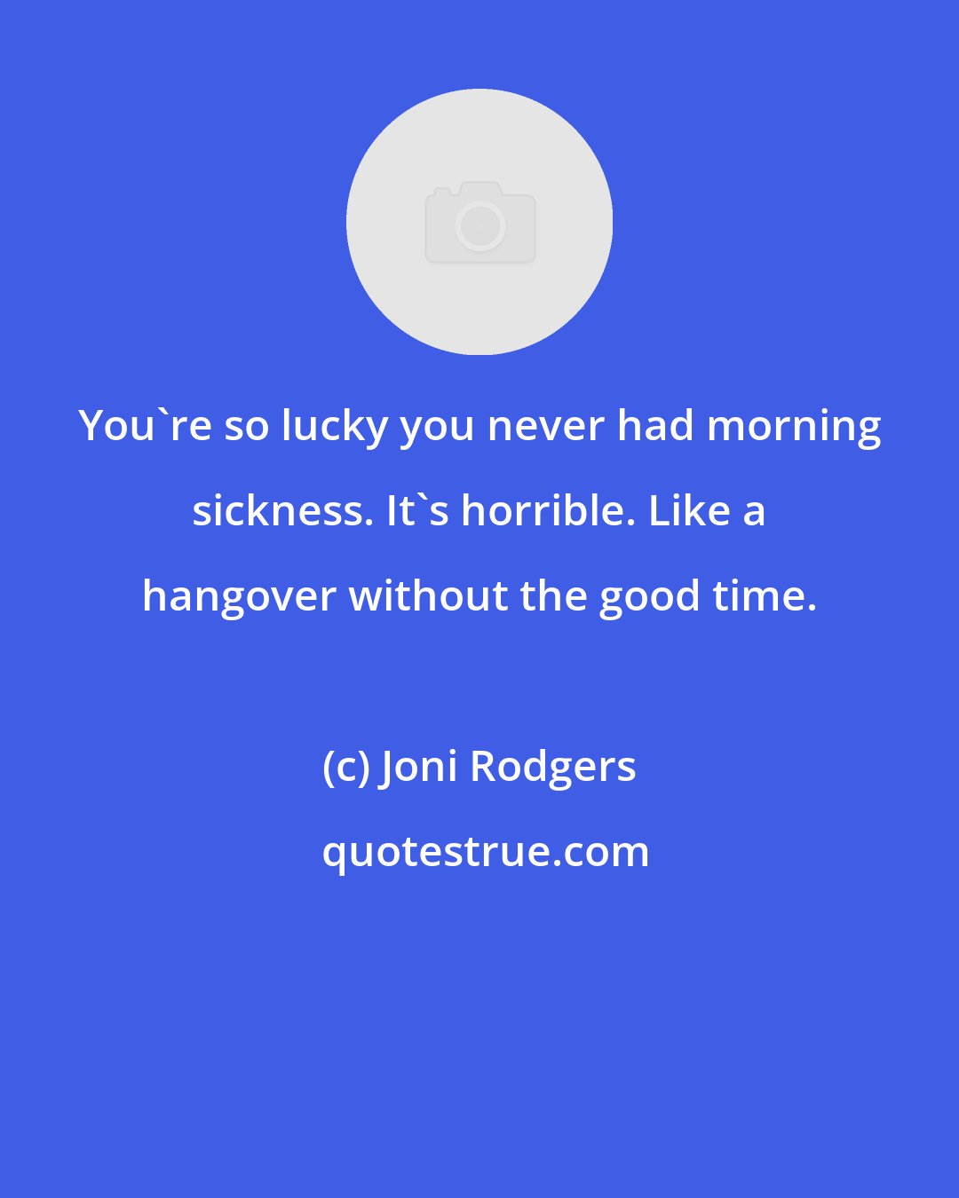 Joni Rodgers: You're so lucky you never had morning sickness. It's horrible. Like a hangover without the good time.