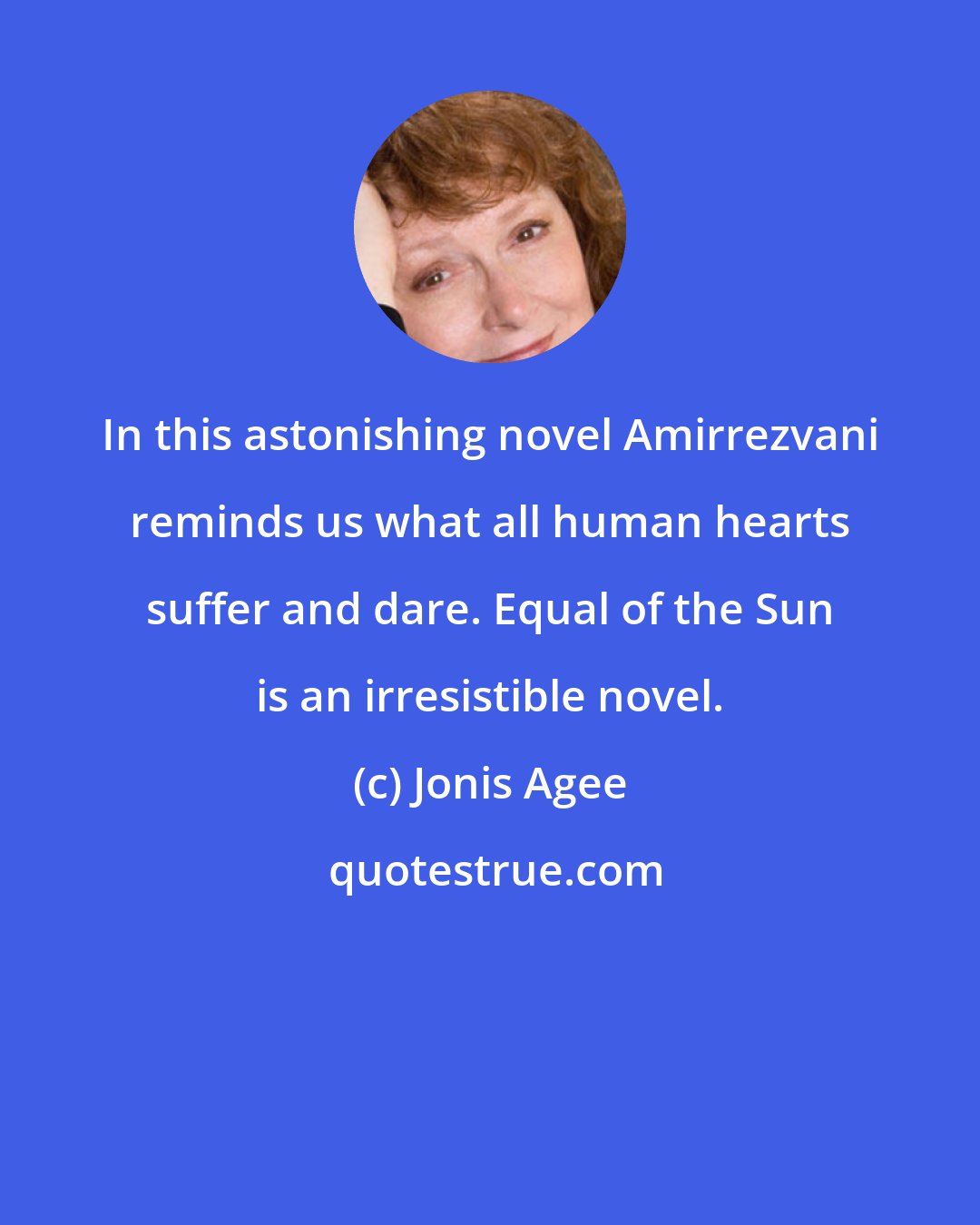 Jonis Agee: In this astonishing novel Amirrezvani reminds us what all human hearts suffer and dare. Equal of the Sun is an irresistible novel.