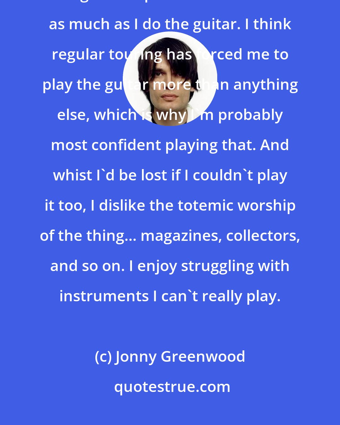 Jonny Greenwood: I'm always happiest trying new instruments - and honestly enjoy playing, say, the glockenspiel with Radiohead as much as I do the guitar. I think regular touring has forced me to play the guitar more than anything else, which is why I'm probably most confident playing that. And whist I'd be lost if I couldn't play it too, I dislike the totemic worship of the thing... magazines, collectors, and so on. I enjoy struggling with instruments I can't really play.