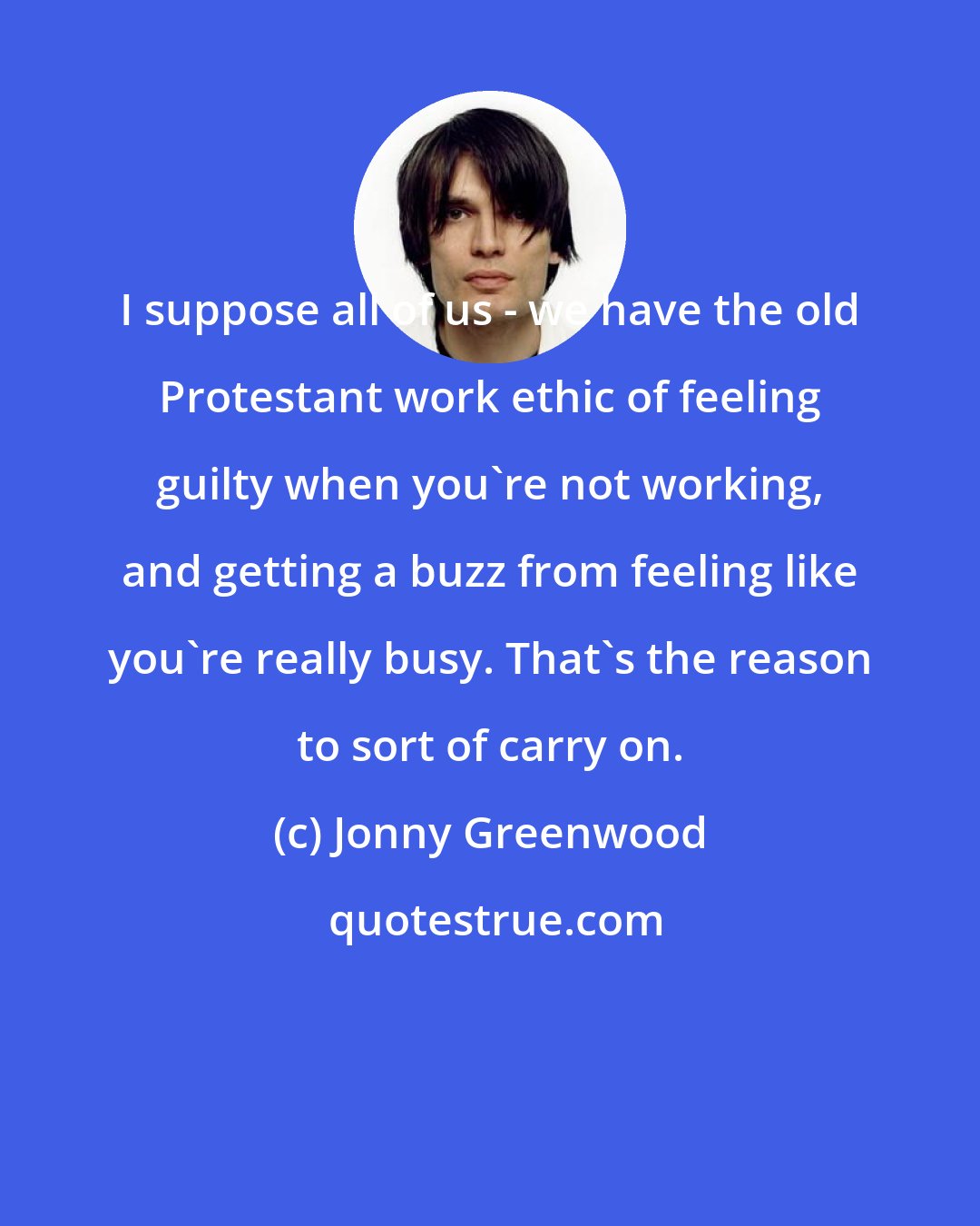 Jonny Greenwood: I suppose all of us - we have the old Protestant work ethic of feeling guilty when you're not working, and getting a buzz from feeling like you're really busy. That's the reason to sort of carry on.