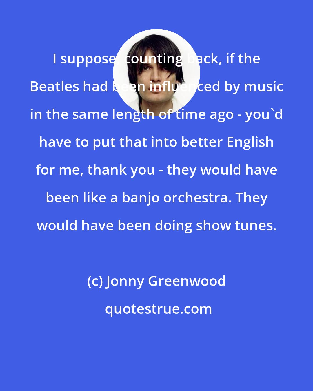 Jonny Greenwood: I suppose, counting back, if the Beatles had been influenced by music in the same length of time ago - you'd have to put that into better English for me, thank you - they would have been like a banjo orchestra. They would have been doing show tunes.