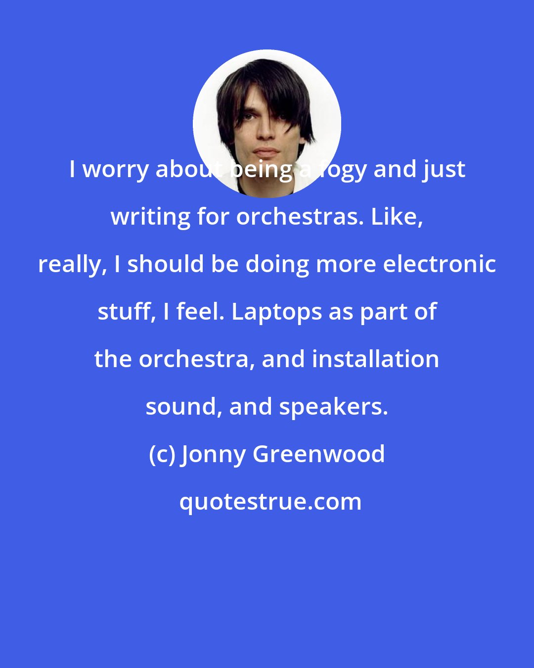 Jonny Greenwood: I worry about being a fogy and just writing for orchestras. Like, really, I should be doing more electronic stuff, I feel. Laptops as part of the orchestra, and installation sound, and speakers.