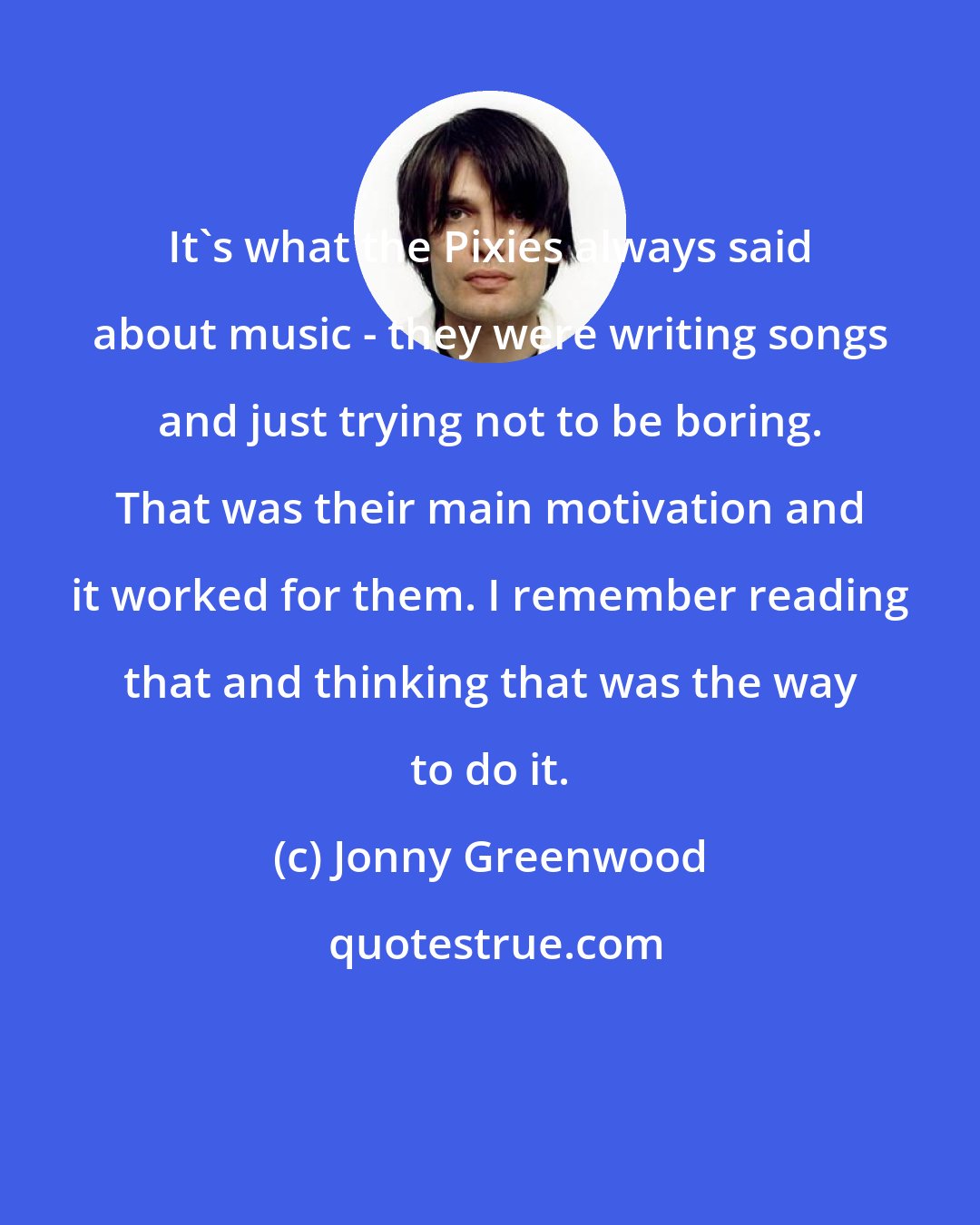 Jonny Greenwood: It's what the Pixies always said about music - they were writing songs and just trying not to be boring. That was their main motivation and it worked for them. I remember reading that and thinking that was the way to do it.