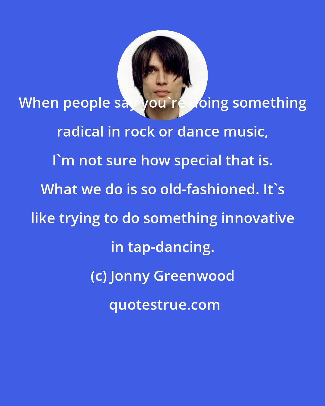 Jonny Greenwood: When people say you're doing something radical in rock or dance music, I'm not sure how special that is. What we do is so old-fashioned. It's like trying to do something innovative in tap-dancing.