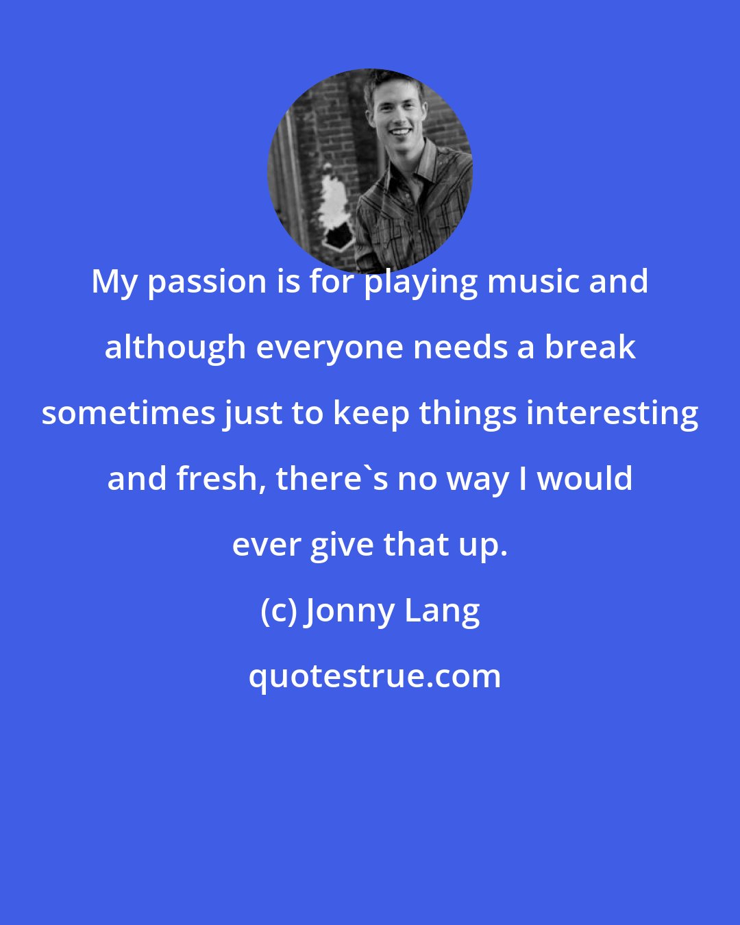 Jonny Lang: My passion is for playing music and although everyone needs a break sometimes just to keep things interesting and fresh, there's no way I would ever give that up.