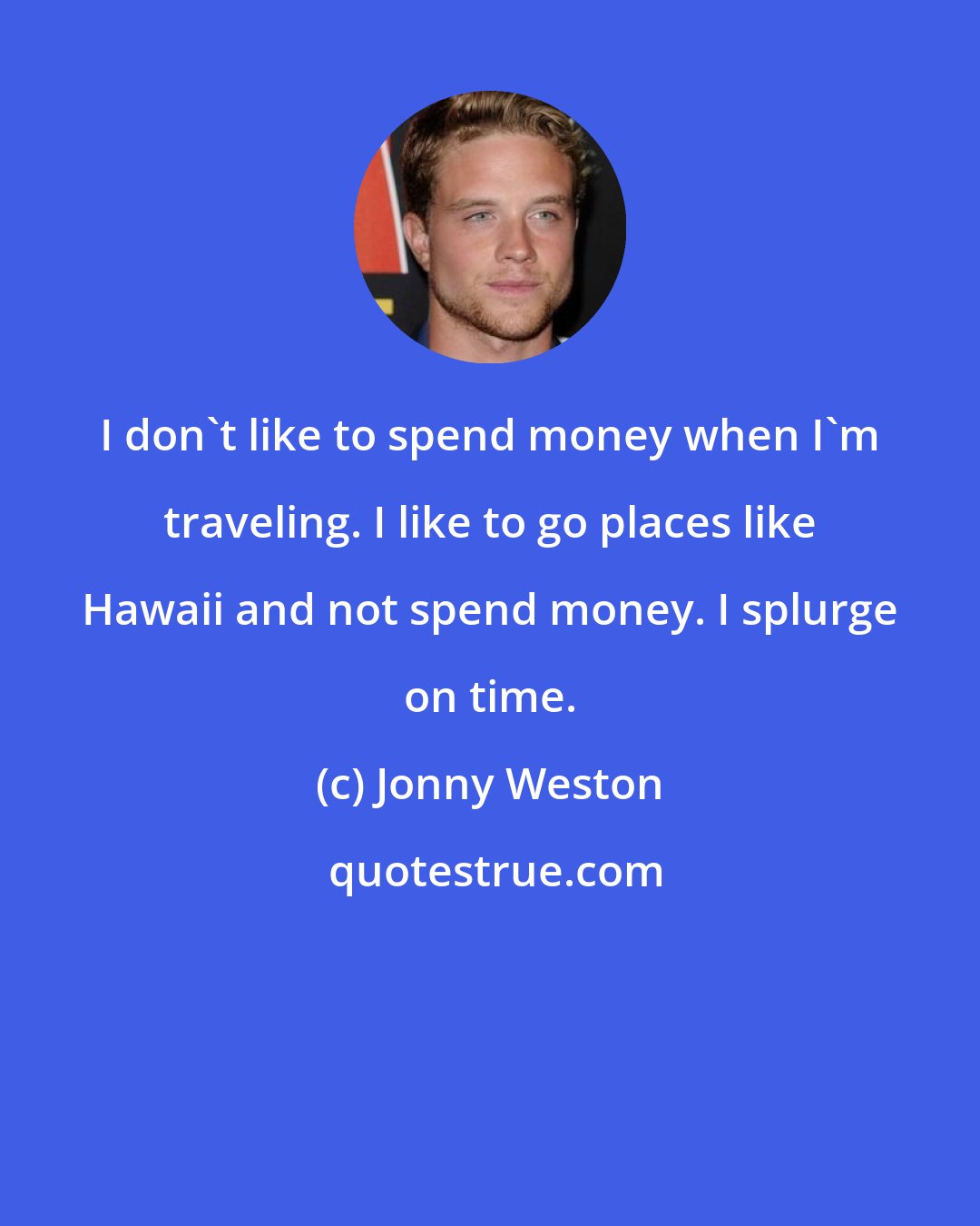 Jonny Weston: I don't like to spend money when I'm traveling. I like to go places like Hawaii and not spend money. I splurge on time.