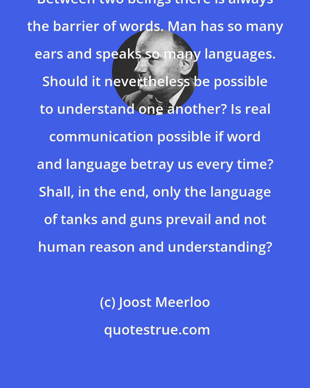 Joost Meerloo: Between two beings there is always the barrier of words. Man has so many ears and speaks so many languages. Should it nevertheless be possible to understand one another? Is real communication possible if word and language betray us every time? Shall, in the end, only the language of tanks and guns prevail and not human reason and understanding?