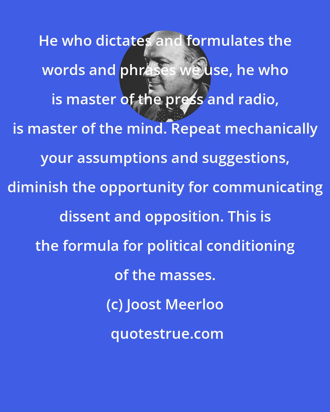 Joost Meerloo: He who dictates and formulates the words and phrases we use, he who is master of the press and radio, is master of the mind. Repeat mechanically your assumptions and suggestions, diminish the opportunity for communicating dissent and opposition. This is the formula for political conditioning of the masses.