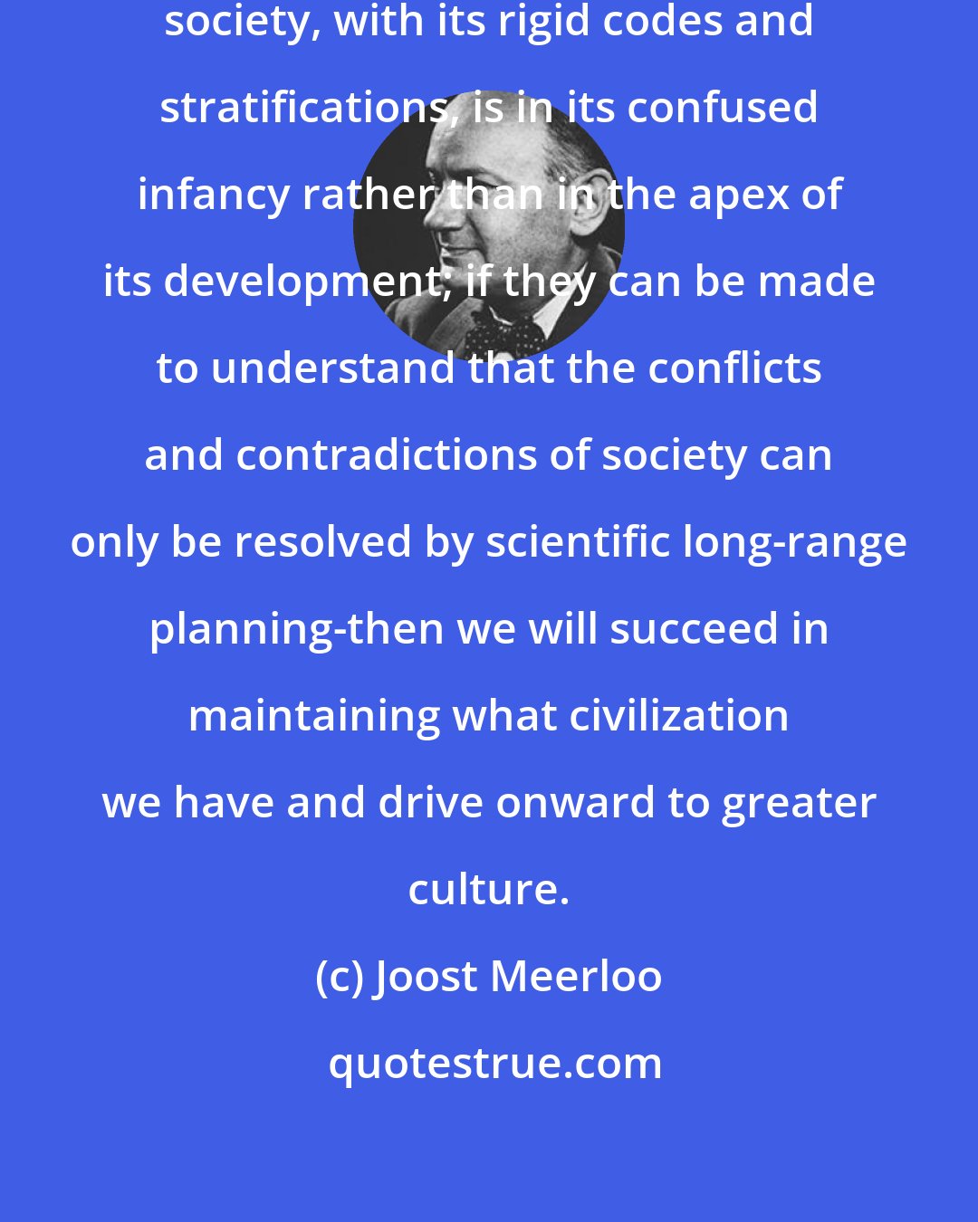 Joost Meerloo: If men can be made to understand that society, with its rigid codes and stratifications, is in its confused infancy rather than in the apex of its development; if they can be made to understand that the conflicts and contradictions of society can only be resolved by scientific long-range planning-then we will succeed in maintaining what civilization we have and drive onward to greater culture.