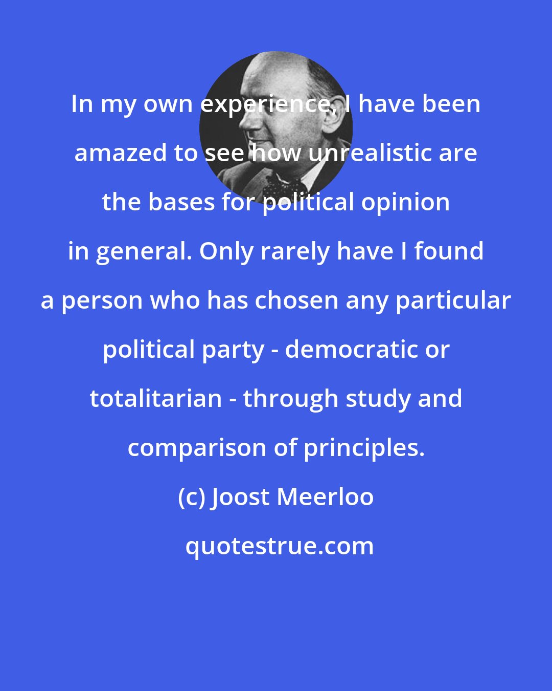 Joost Meerloo: In my own experience, I have been amazed to see how unrealistic are the bases for political opinion in general. Only rarely have I found a person who has chosen any particular political party - democratic or totalitarian - through study and comparison of principles.