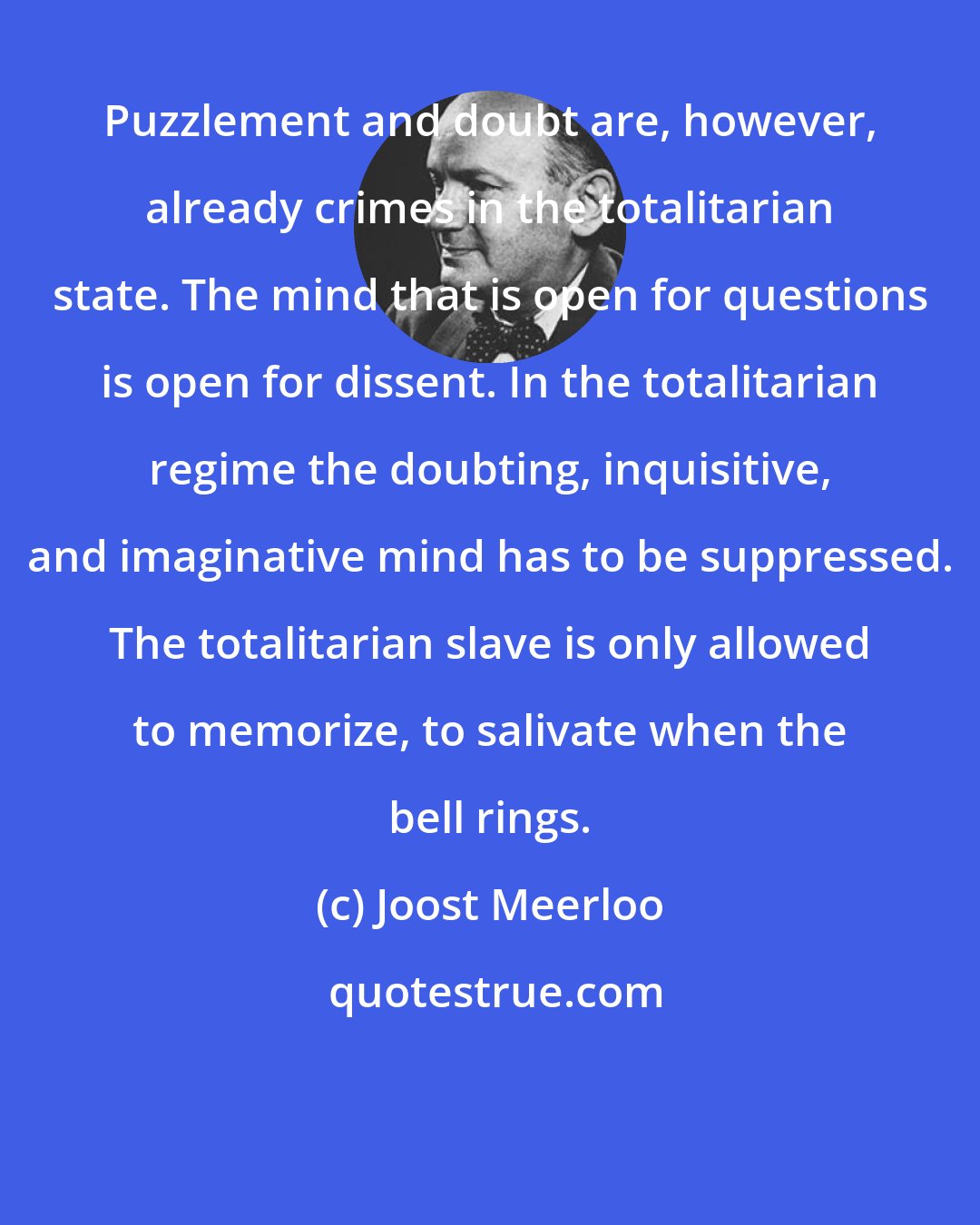 Joost Meerloo: Puzzlement and doubt are, however, already crimes in the totalitarian state. The mind that is open for questions is open for dissent. In the totalitarian regime the doubting, inquisitive, and imaginative mind has to be suppressed. The totalitarian slave is only allowed to memorize, to salivate when the bell rings.