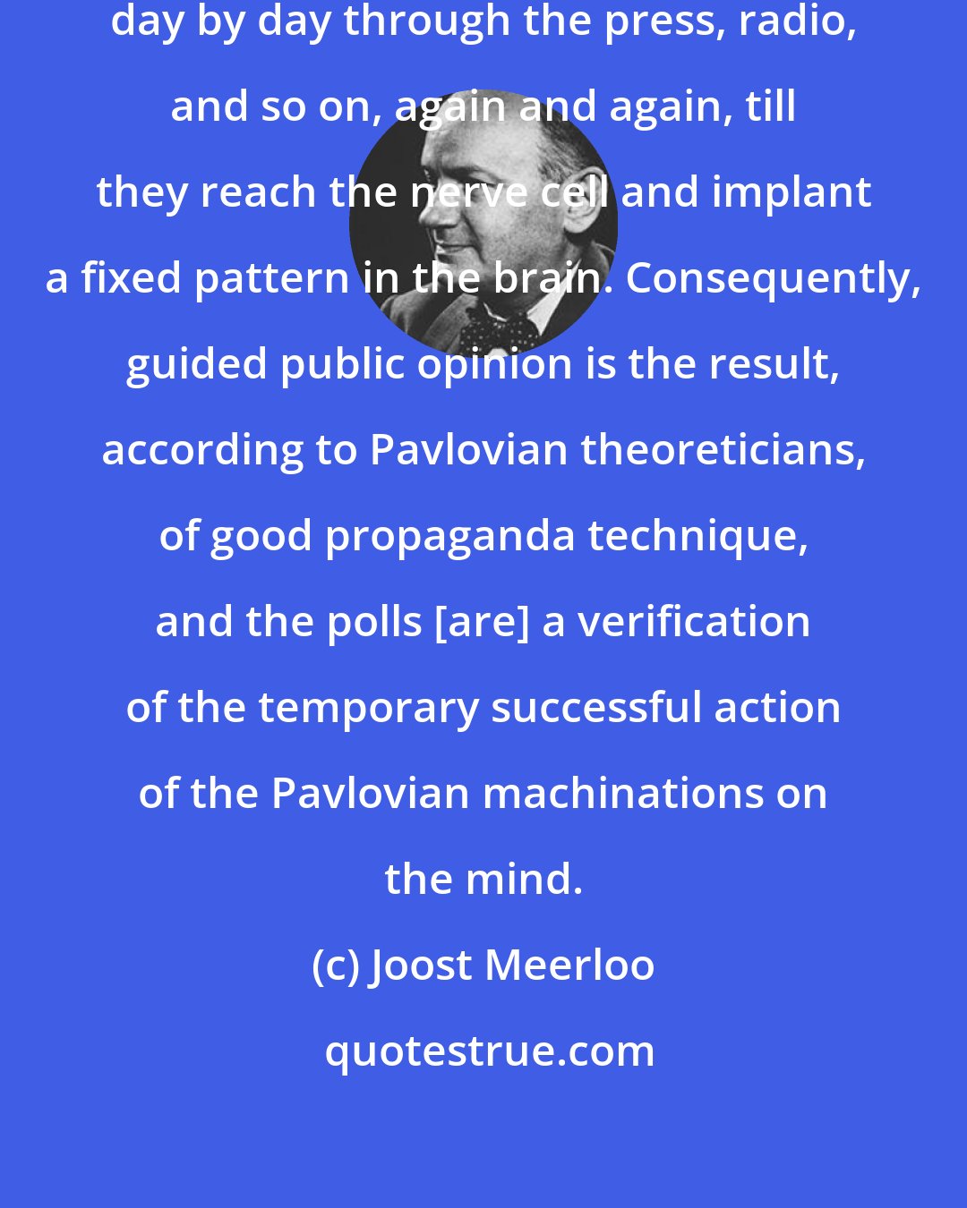 Joost Meerloo: Ready made opinions can be distributed day by day through the press, radio, and so on, again and again, till they reach the nerve cell and implant a fixed pattern in the brain. Consequently, guided public opinion is the result, according to Pavlovian theoreticians, of good propaganda technique, and the polls [are] a verification of the temporary successful action of the Pavlovian machinations on the mind.