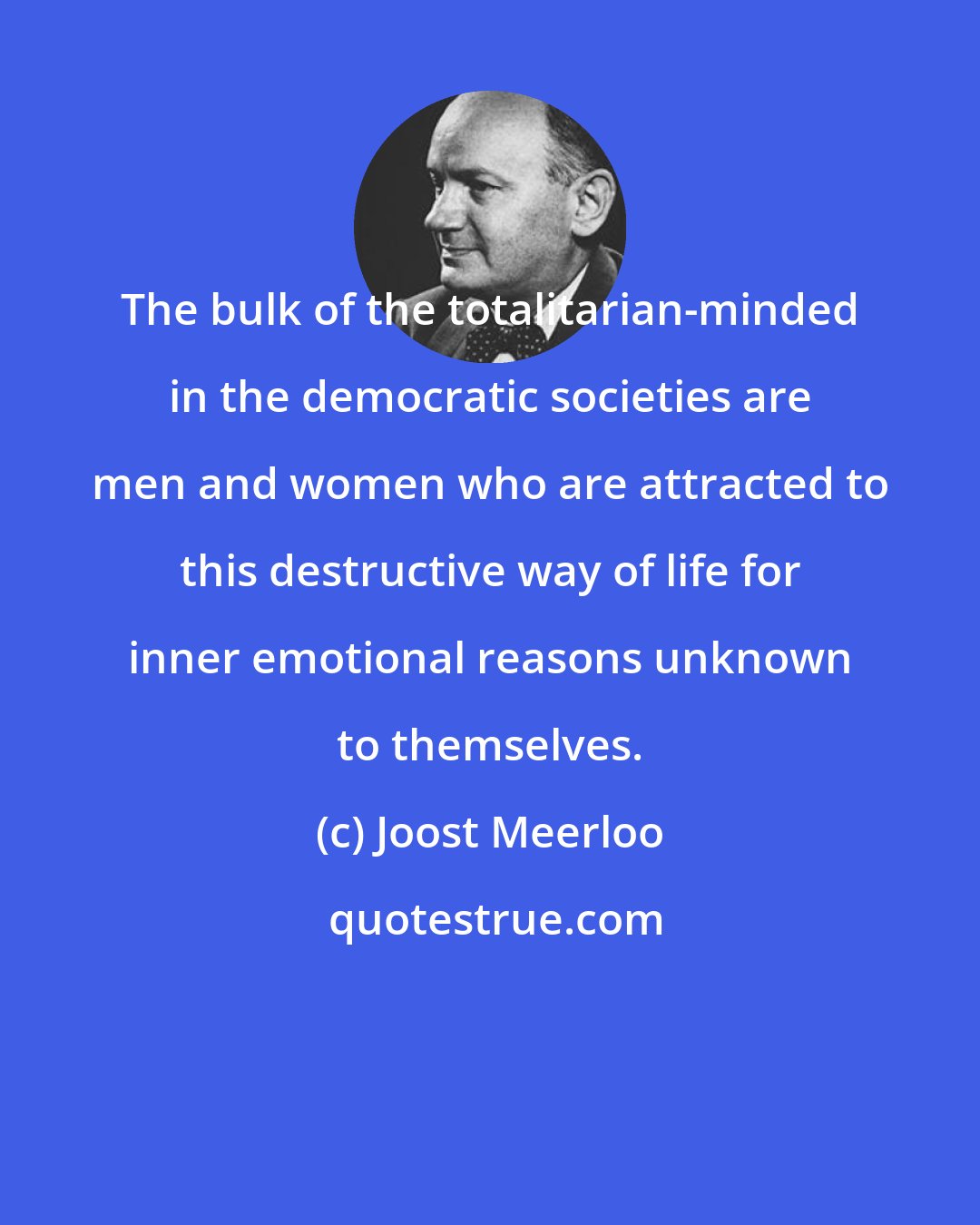 Joost Meerloo: The bulk of the totalitarian-minded in the democratic societies are men and women who are attracted to this destructive way of life for inner emotional reasons unknown to themselves.