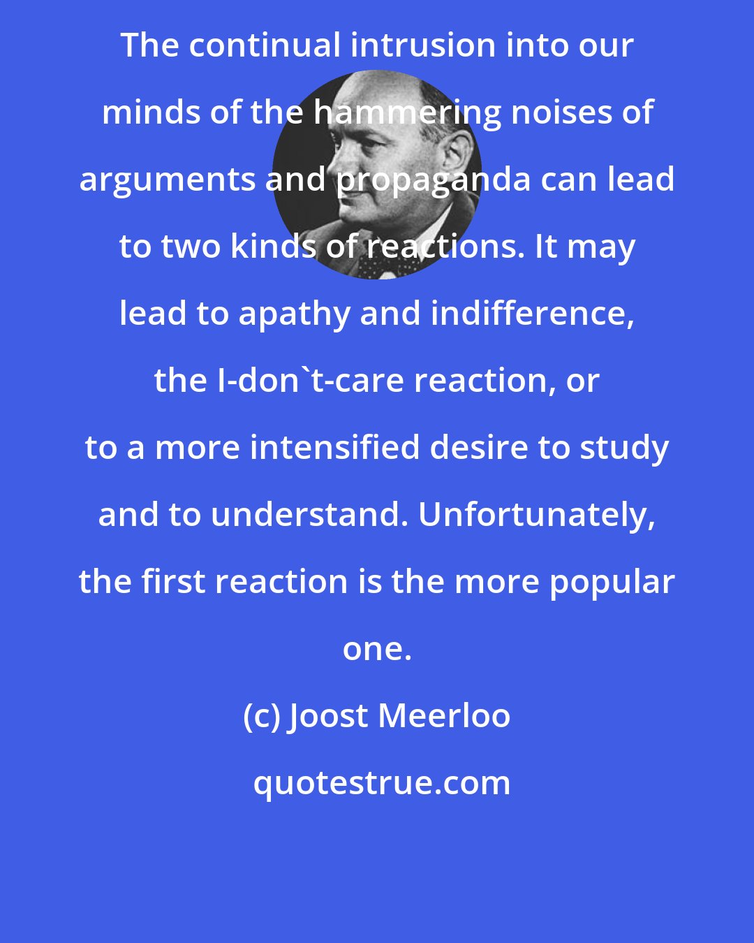 Joost Meerloo: The continual intrusion into our minds of the hammering noises of arguments and propaganda can lead to two kinds of reactions. It may lead to apathy and indifference, the I-don't-care reaction, or to a more intensified desire to study and to understand. Unfortunately, the first reaction is the more popular one.