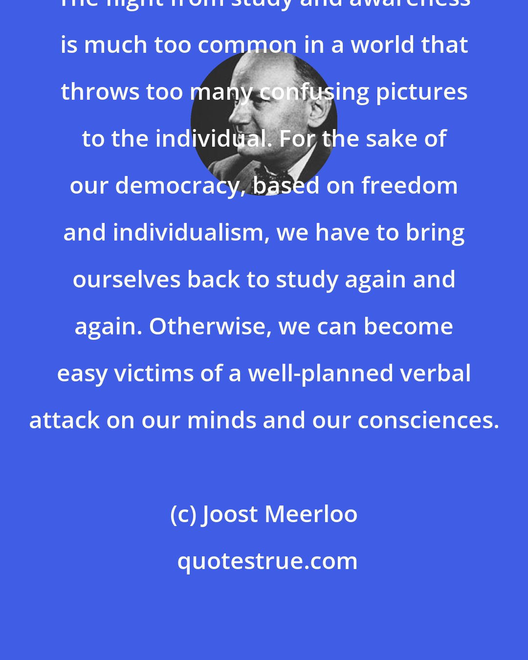 Joost Meerloo: The flight from study and awareness is much too common in a world that throws too many confusing pictures to the individual. For the sake of our democracy, based on freedom and individualism, we have to bring ourselves back to study again and again. Otherwise, we can become easy victims of a well-planned verbal attack on our minds and our consciences.