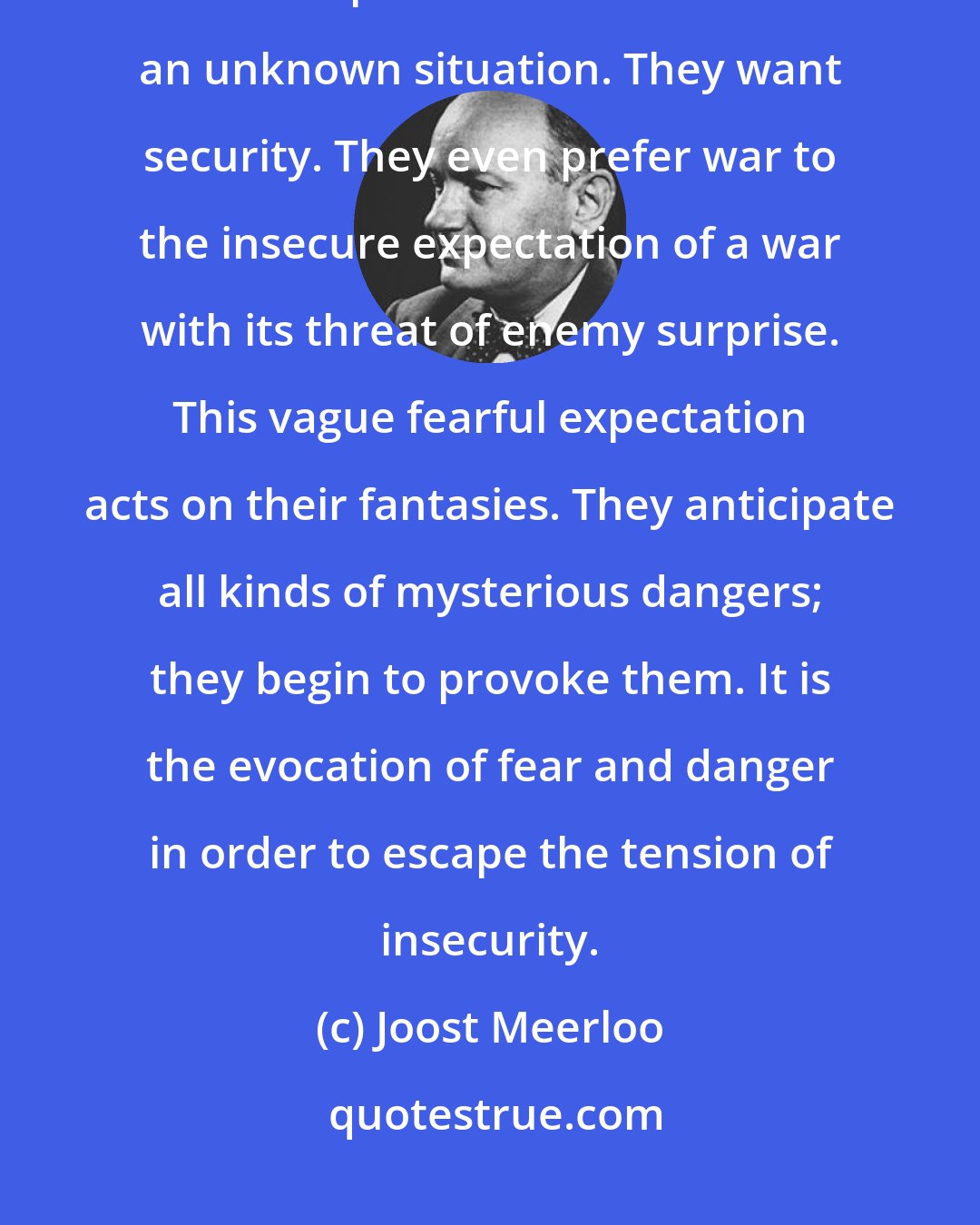 Joost Meerloo: The tension of a mysterious danger is even more unbearable than danger itself. People hate the vacuum of an unknown situation. They want security. They even prefer war to the insecure expectation of a war with its threat of enemy surprise. This vague fearful expectation acts on their fantasies. They anticipate all kinds of mysterious dangers; they begin to provoke them. It is the evocation of fear and danger in order to escape the tension of insecurity.