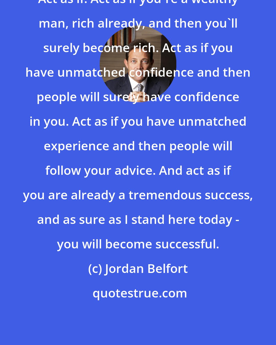 Jordan Belfort: Act as if! Act as if you're a wealthy man, rich already, and then you'll surely become rich. Act as if you have unmatched confidence and then people will surely have confidence in you. Act as if you have unmatched experience and then people will follow your advice. And act as if you are already a tremendous success, and as sure as I stand here today - you will become successful.